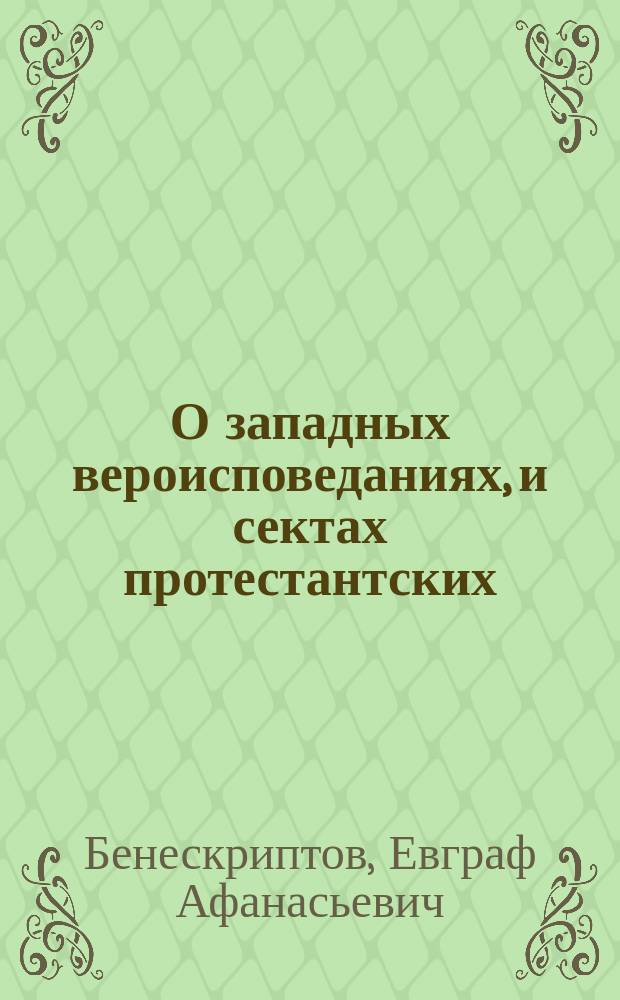 О западных вероисповеданиях, и сектах протестантских : Ист. очерк свящ. Скорбящ. церкви Евграфа Бенескриптова. 1-2
