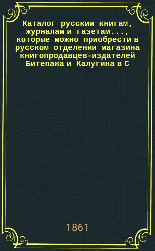 Каталог русским книгам, журналам и газетам..., которые можно приобрести в русском отделении магазина книгопродавцев-издателей Битепажа и Калугина в С.-Петербурге...