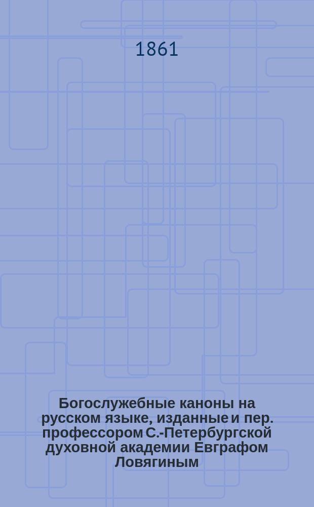 Богослужебные каноны на русском языке, изданные [и пер.] профессором С.-Петербургской духовной академии Евграфом Ловягиным