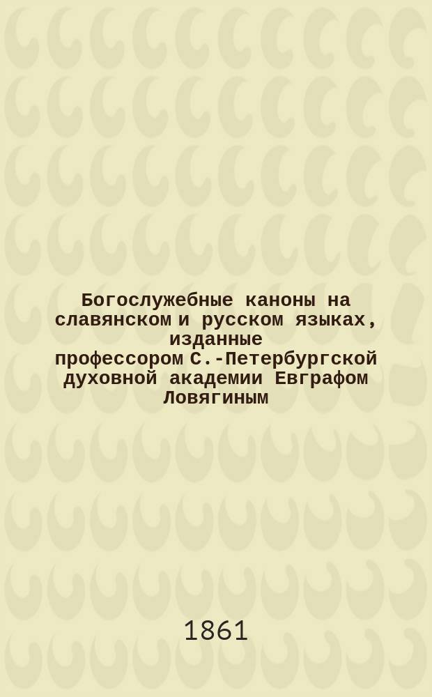 Богослужебные каноны на славянском и русском языках, изданные профессором С.-Петербургской духовной академии Евграфом Ловягиным
