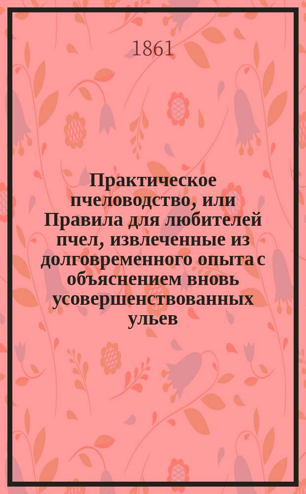 Практическое пчеловодство, или Правила для любителей пчел, извлеченные из долговременного опыта с объяснением вновь усовершенствованных ульев : С двумя изображениями пчельника и ульев и с табл. расходов и доходов по пчелин. хоз-ву. Ч. 3