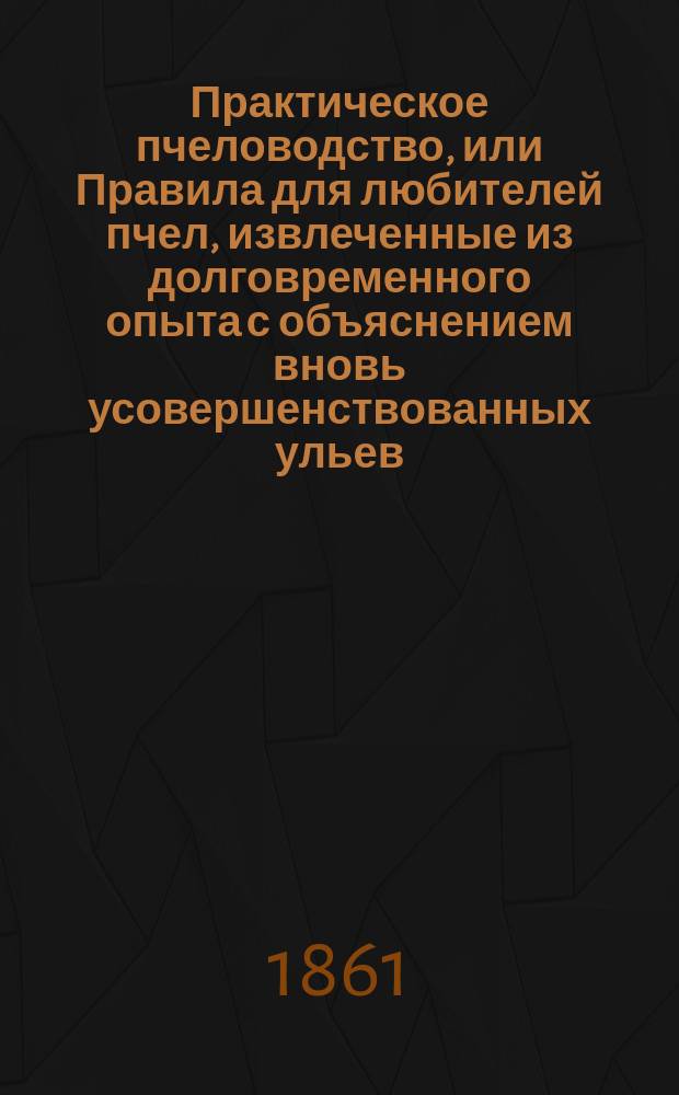 Практическое пчеловодство, или Правила для любителей пчел, извлеченные из долговременного опыта с объяснением вновь усовершенствованных ульев : С двумя изображениями пчельника и ульев и с табл. расходов и доходов по пчелин. хоз-ву. [Ч. 5]