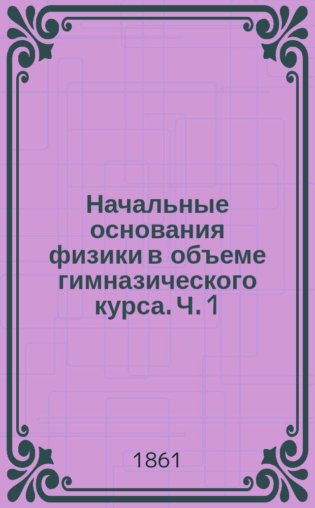 Начальные основания физики в объеме гимназического курса. Ч. 1