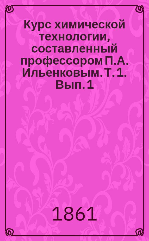 Курс химической технологии, составленный профессором П.А. Ильенковым. [Т. 1. Вып. 1]