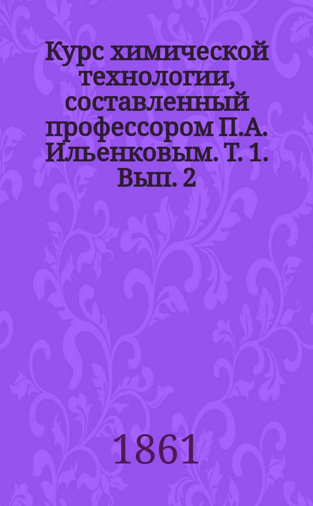 Курс химической технологии, составленный профессором П.А. Ильенковым. [Т. 1]. [Вып. 2]