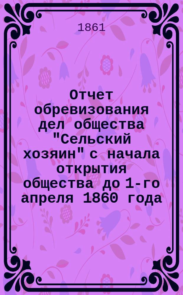 Отчет обревизования дел общества "Сельский хозяин" с начала открытия общества до 1-го апреля 1860 года, составленный А. Кокоревым