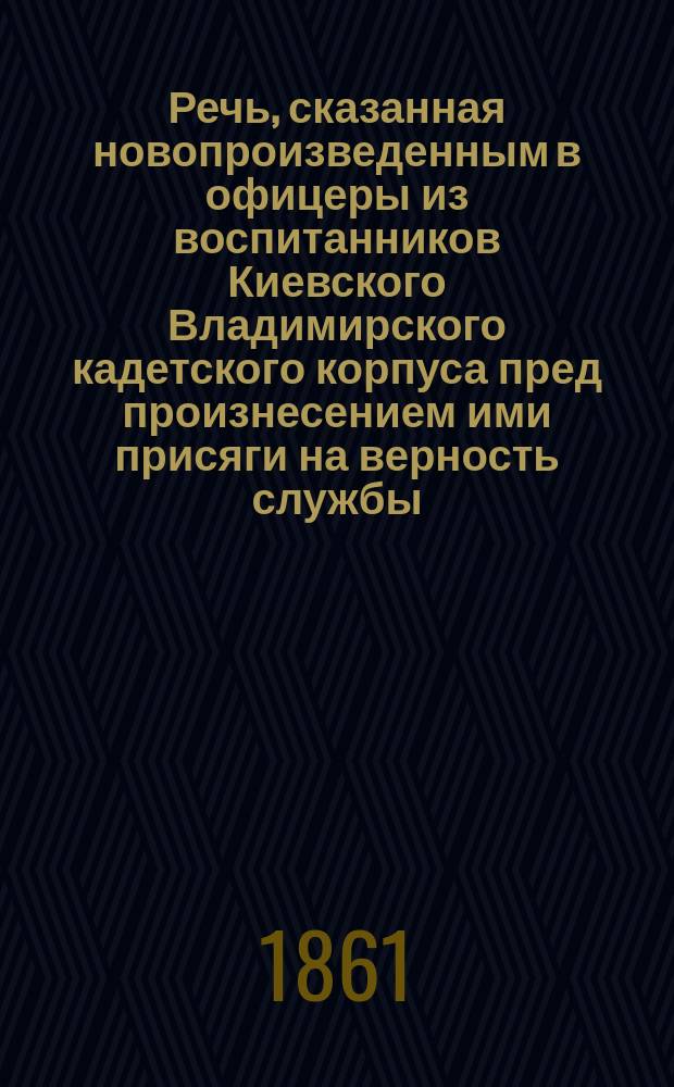 Речь, сказанная новопроизведенным в офицеры из воспитанников Киевского Владимирского кадетского корпуса пред произнесением ими присяги на верность службы, 6 июля 1861 г.