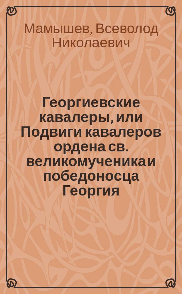 Георгиевские кавалеры, или Подвиги кавалеров ордена св. великомученика и победоносца Георгия, всех степеней с обозрением их службы и жизни