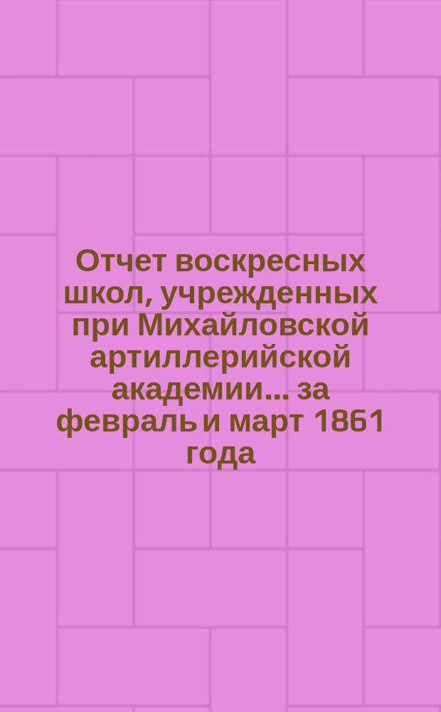 Отчет воскресных школ, учрежденных при Михайловской артиллерийской академии... ... [за февраль и март 1861 года]
