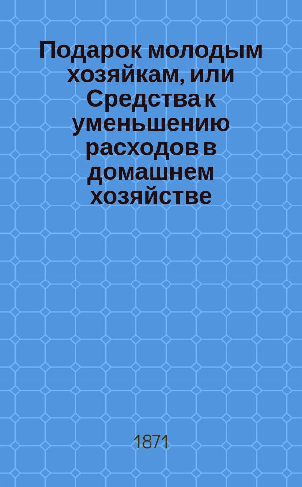 Подарок молодым хозяйкам, или Средства к уменьшению расходов в домашнем хозяйстве : В нем заключаются: 3 плана домов, удобно расположенных в хозяйственном отношении, 5 реестров, состоящих из 800 обедов на разные цены..