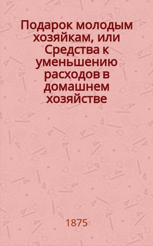 Подарок молодым хозяйкам, или Средства к уменьшению расходов в домашнем хозяйстве : В нем заключаются: 3 плана домов, удобно расположенных в хозяйственном отношении, 5 реестров, состоящих из 800 обедов на разные цены..