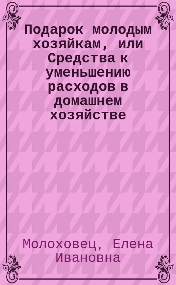 Подарок молодым хозяйкам, или Средства к уменьшению расходов в домашнем хозяйстве : Ч. 1-2