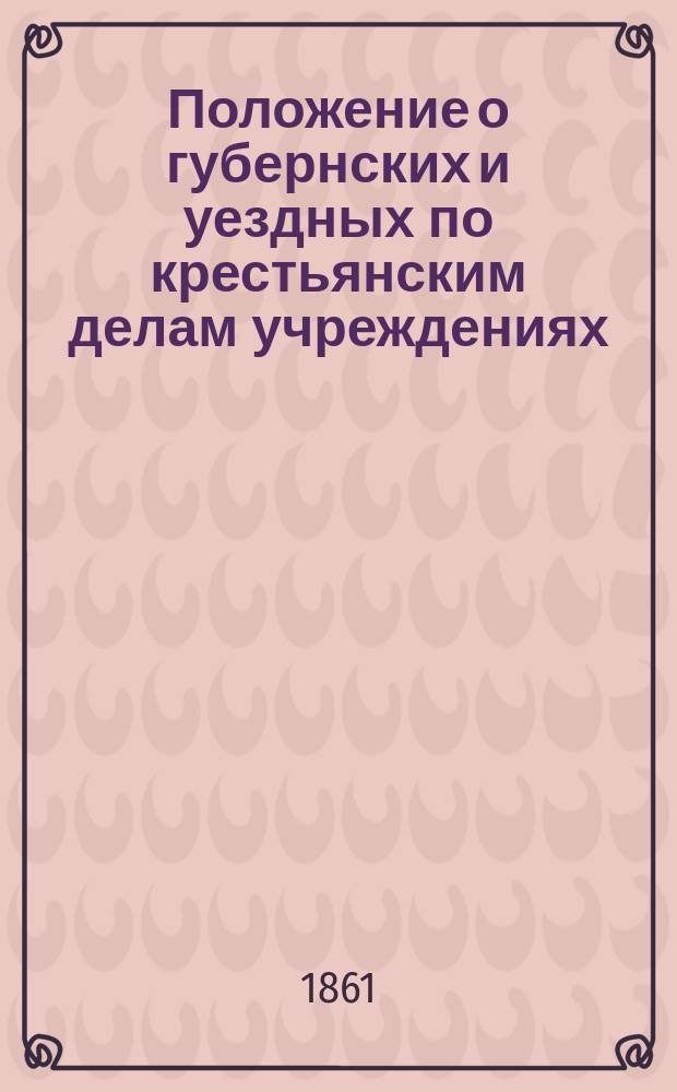 Положение о губернских и уездных по крестьянским делам учреждениях : Утв. 19 февр. 1861 г