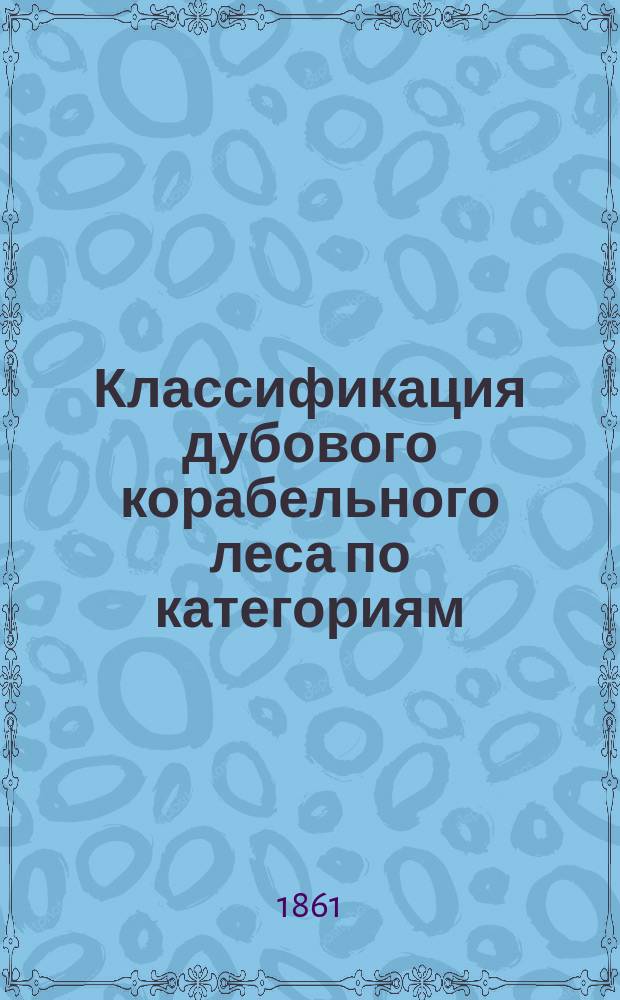 Классификация дубового корабельного леса по категориям; Примерная смета для заготовления дубового леса на построение корабля..., фрегата..., корвета... и клипера или колесного парохода... / М-во мор. Деп. кораблестроительный