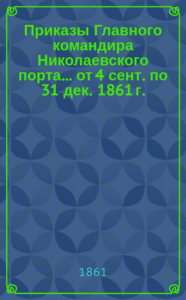 [Приказы] Главного командира Николаевского порта... ... от 4 сент. по 31 дек. 1861 г.
