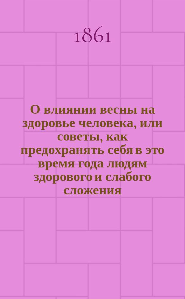 О влиянии весны на здоровье человека, или советы, как предохранять себя в это время года людям здорового и слабого сложения, а также страждущим: чахоткою, падагрою, почечуем, брюшными завалами, изнурением сил, грудными припадками, оспою, корью, скарлатиною и прочими болезнями