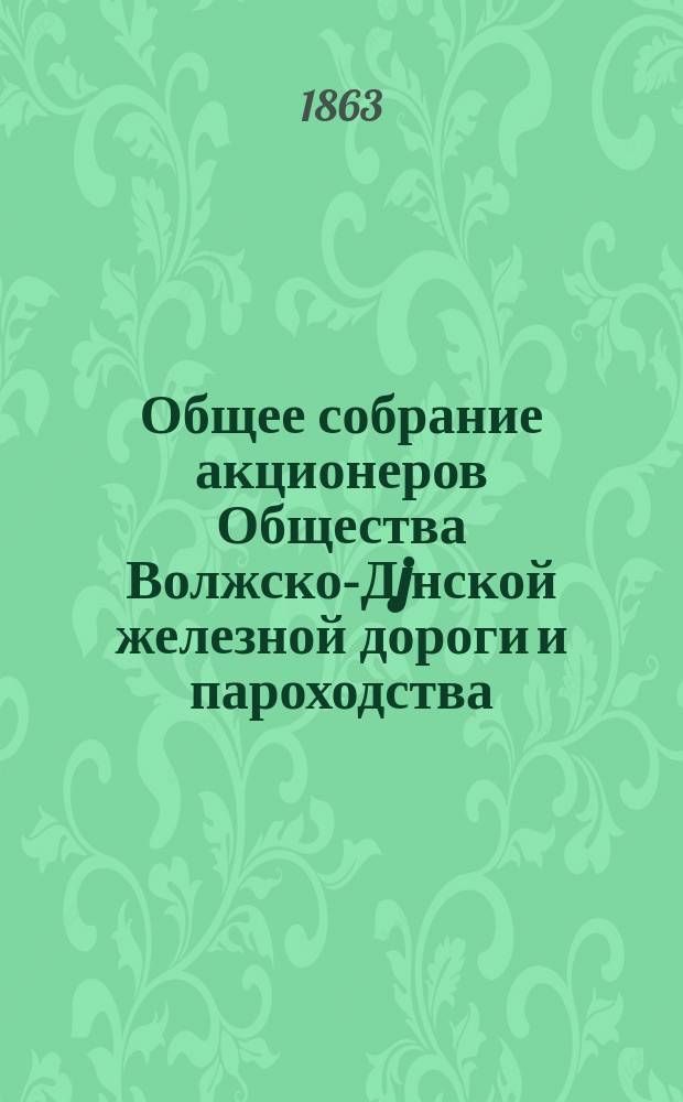 Общее собрание акционеров Общества Волжско-Дjнской железной дороги и пароходства... ... 28-го апреля и 5-го мая 1863 г.