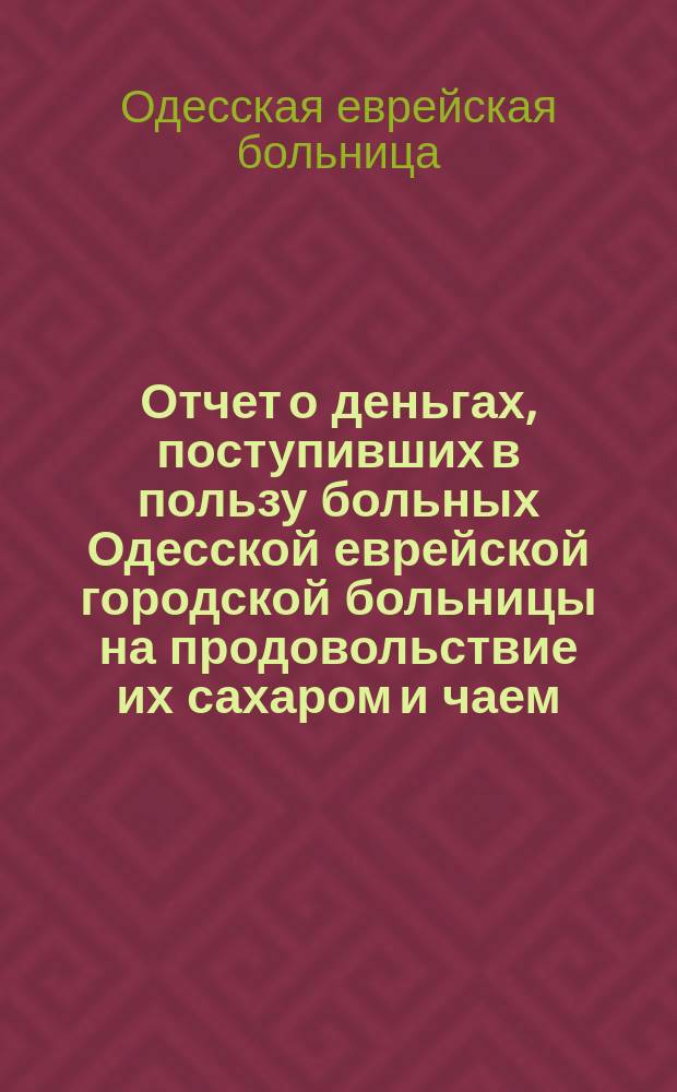Отчет о деньгах, поступивших в пользу больных Одесской еврейской городской больницы на продовольствие их сахаром и чаем...