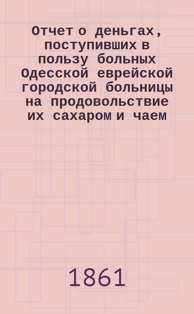 Отчет о деньгах, поступивших в пользу больных Одесской еврейской городской больницы на продовольствие их сахаром и чаем... ... 3-й за 1862 и 1863 гг.