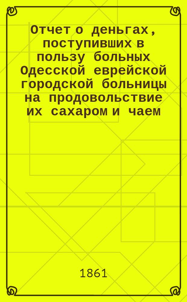 Отчет о деньгах, поступивших в пользу больных Одесской еврейской городской больницы на продовольствие их сахаром и чаем... ... 4-й за 1864 г.