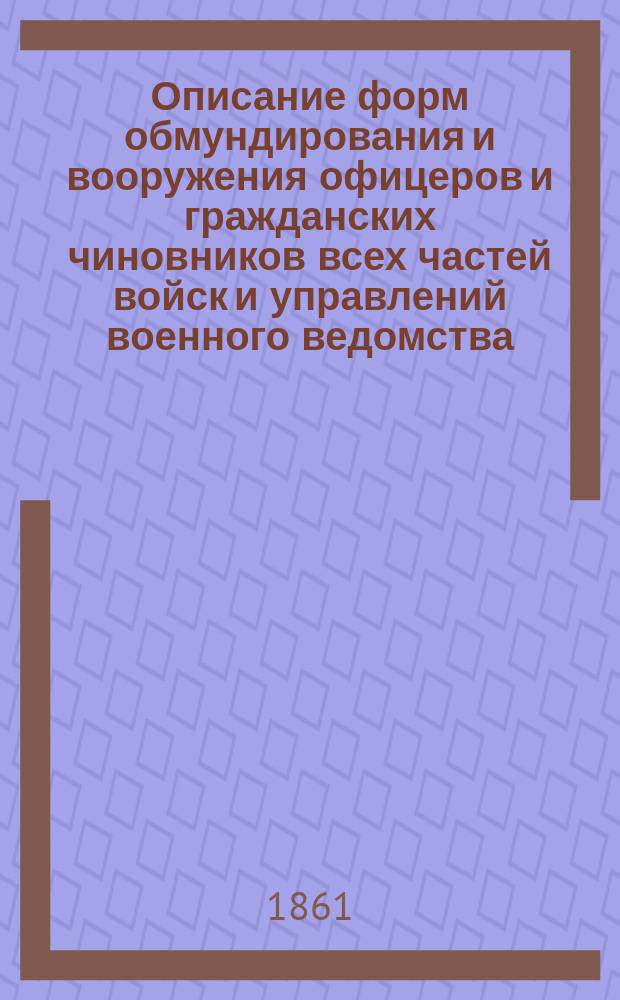 Описание форм обмундирования и вооружения офицеров и гражданских чиновников всех частей войск и управлений военного ведомства : Разряд 1-. [Рисунки] : [Рисунки]