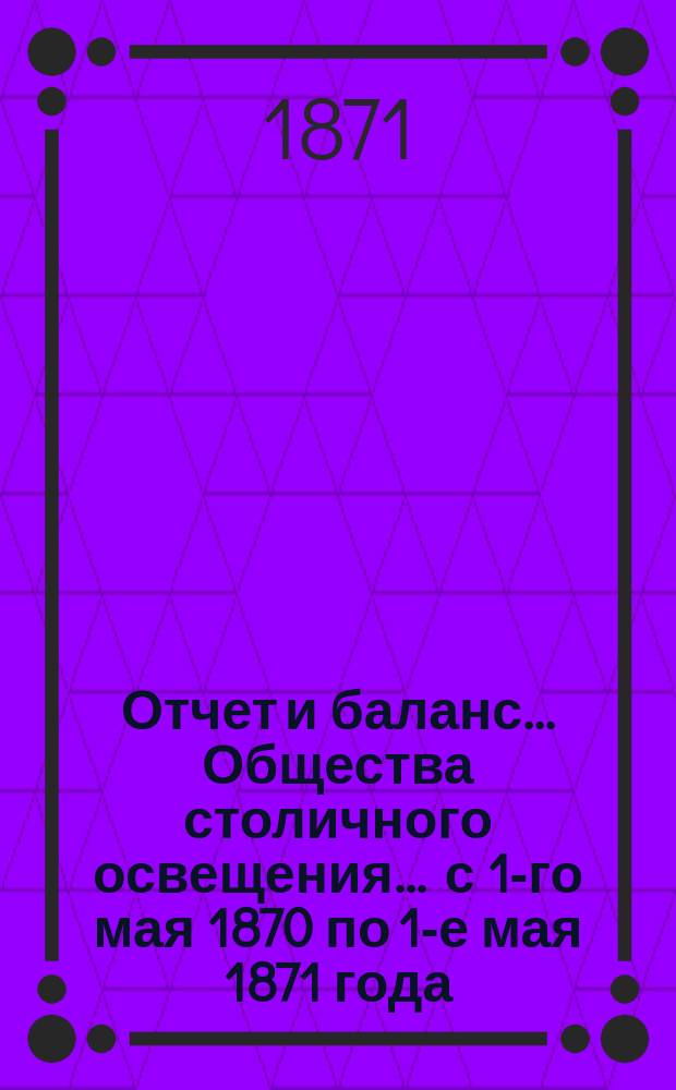 Отчет и баланс... Общества столичного освещения... ... с 1-го мая 1870 по 1-е мая 1871 года