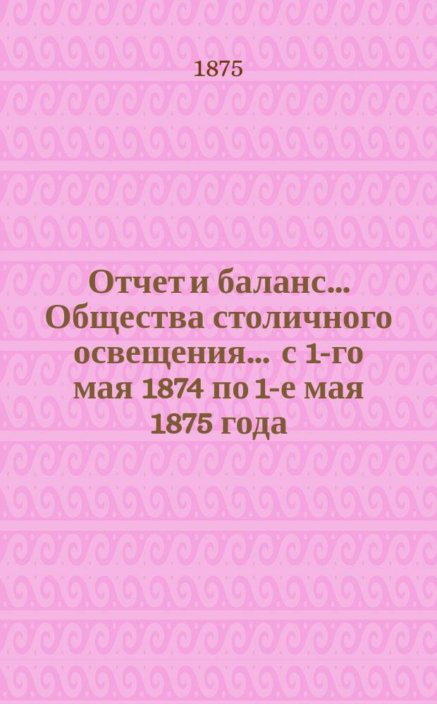 Отчет и баланс... Общества столичного освещения... ... с 1-го мая 1874 по 1-е мая 1875 года