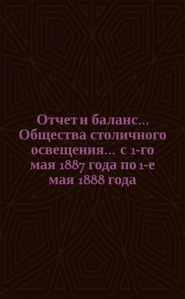 Отчет и баланс... Общества столичного освещения... ... с 1-го мая 1887 года по 1-е мая 1888 года