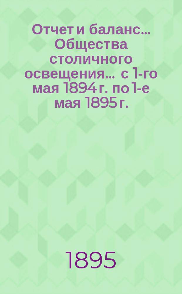 Отчет и баланс... Общества столичного освещения... ... с 1-го мая 1894 г. по 1-е мая 1895 г.