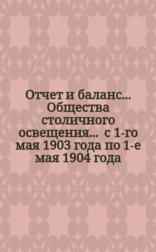 Отчет и баланс... Общества столичного освещения... ... с 1-го мая 1903 года по 1-е мая 1904 года