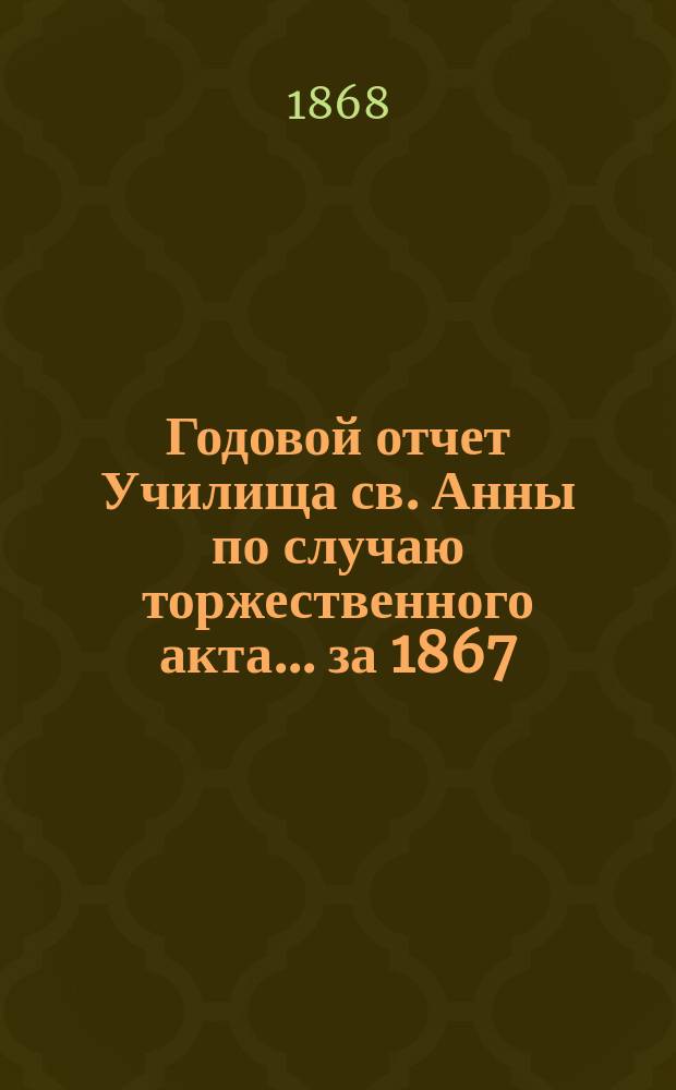 Годовой отчет Училища св. Анны по случаю торжественного акта... [за 1867/68 учеб. год]