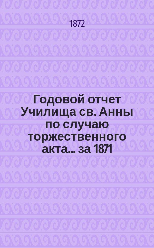 Годовой отчет Училища св. Анны по случаю торжественного акта... [за 1871/72 учеб. год]