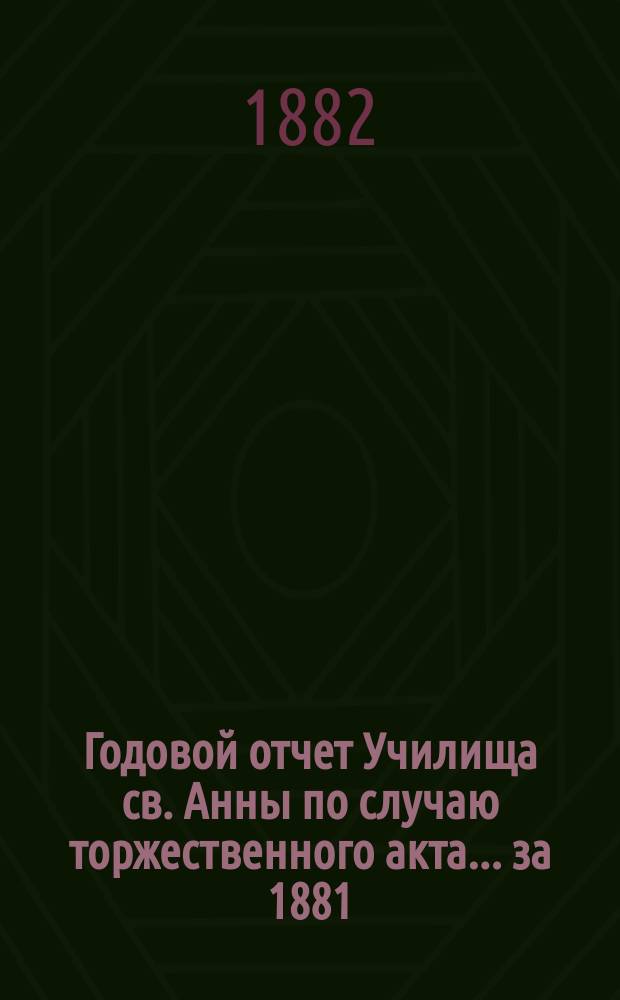 Годовой отчет Училища св. Анны по случаю торжественного акта... [за 1881/82 учеб. год]