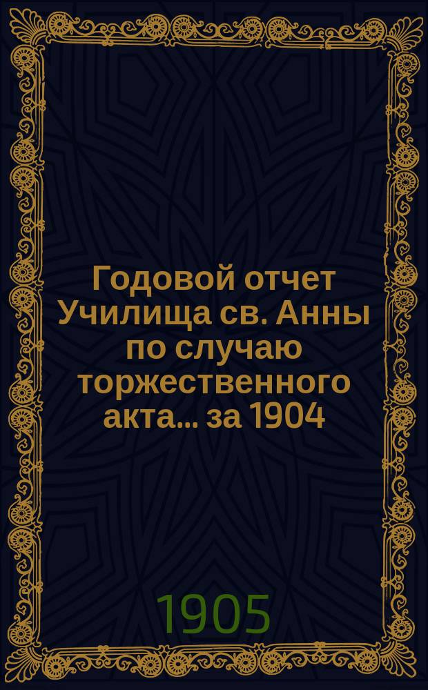 Годовой отчет Училища св. Анны по случаю торжественного акта... [за 1904/05 учеб. год]
