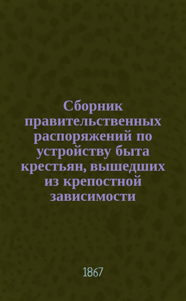 Сборник правительственных распоряжений по устройству быта крестьян, вышедших из крепостной зависимости : Т. 1. Т. 8. Ч. 1 : С 1-го января по 1-е июля 1867 года