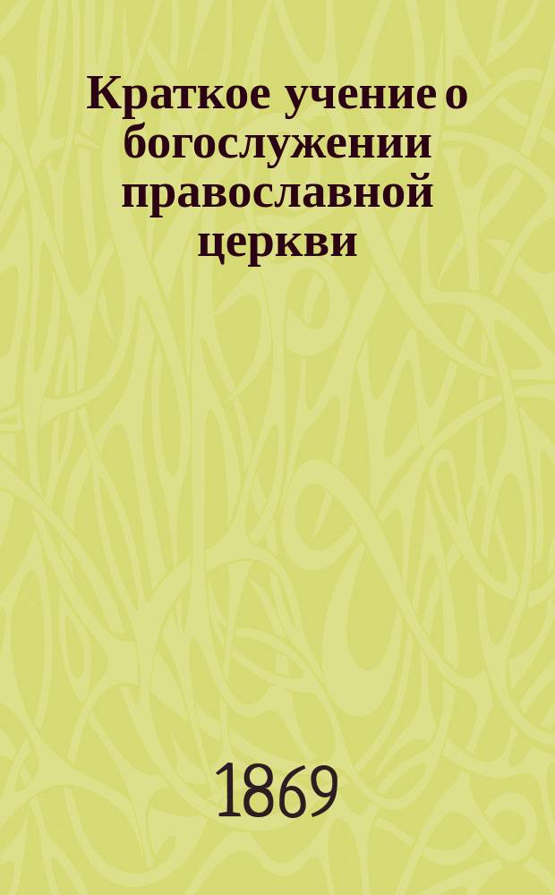 Краткое учение о богослужении православной церкви : Сост. по новой программе для испытания желающих получить от гимназий аттестат в знании предметов гимназического курса законоучителем Ин-та Корпуса горн. инженеров и Ларинской гимназии, свящ. магистром Александром Рудаковым