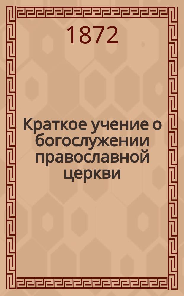 Краткое учение о богослужении православной церкви : Сост. по новой программе для испытания желающих получить от гимназий аттестат в знании предметов гимназического курса законоучителем Ин-та Корпуса горн. инженеров и Ларинской гимназии, свящ. магистром Александром Рудаковым