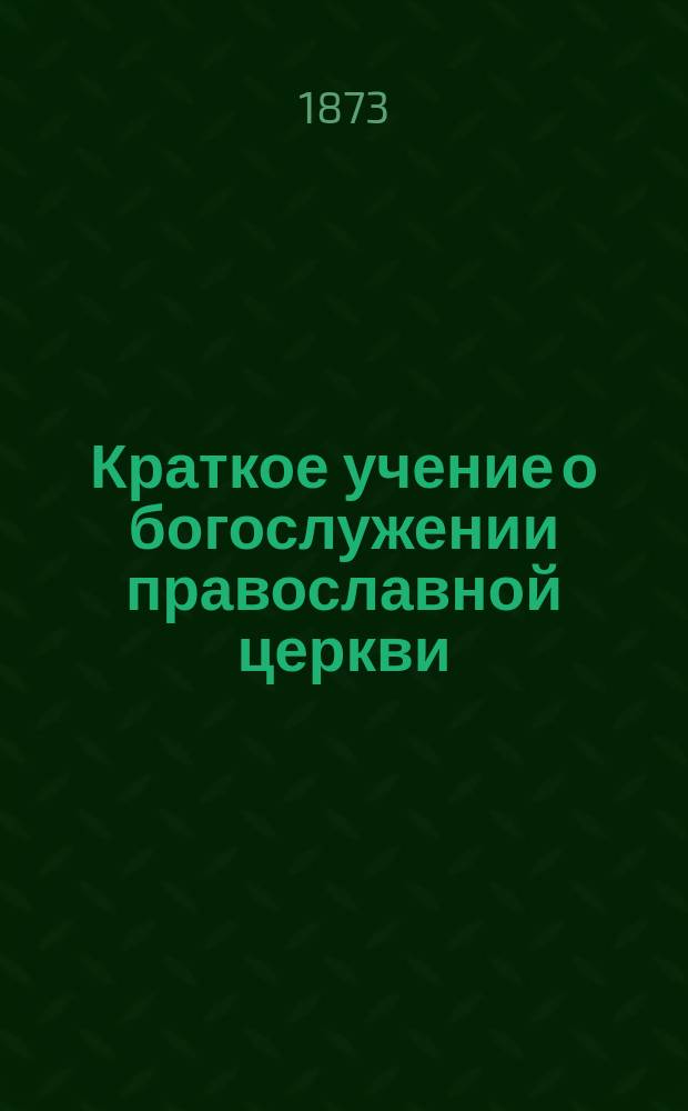 Краткое учение о богослужении православной церкви : Сост. по новой программе для испытания желающих получить от гимназий аттестат в знании предметов гимназического курса законоучителем Ин-та Корпуса горн. инженеров и Ларинской гимназии, свящ. магистром Александром Рудаковым