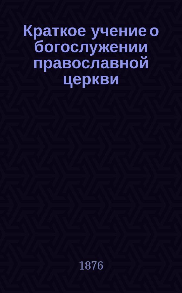 Краткое учение о богослужении православной церкви : Сост. по новой программе для испытания желающих получить от гимназий аттестат в знании предметов гимназического курса законоучителем Ин-та Корпуса горн. инженеров и Ларинской гимназии, свящ. магистром Александром Рудаковым