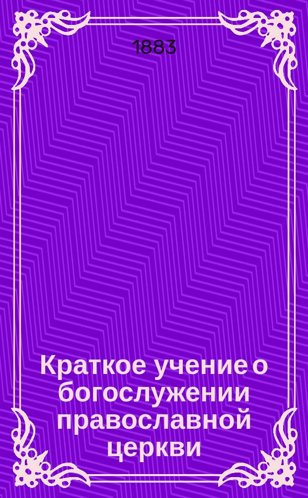 Краткое учение о богослужении православной церкви : Сост. по новой программе для испытания желающих получить от гимназий аттестат в знании предметов гимназического курса законоучителем Ин-та Корпуса горн. инженеров и Ларинской гимназии, свящ. магистром Александром Рудаковым