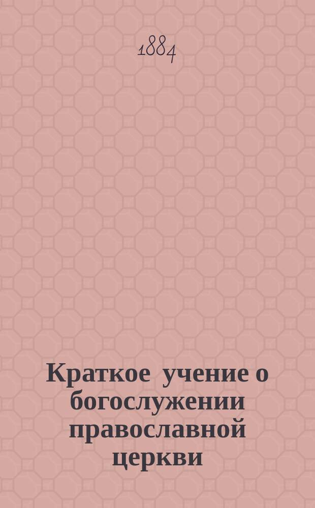 Краткое учение о богослужении православной церкви : Сост. по новой программе для испытания желающих получить от гимназий аттестат в знании предметов гимназического курса законоучителем Ин-та Корпуса горн. инженеров и Ларинской гимназии, свящ. магистром Александром Рудаковым