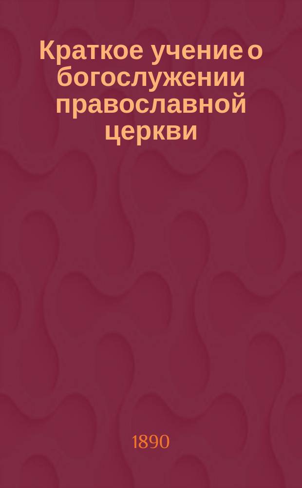 Краткое учение о богослужении православной церкви : Сост. по новой программе для испытания желающих получить от гимназий аттестат в знании предметов гимназического курса законоучителем Ин-та Корпуса горн. инженеров и Ларинской гимназии, свящ. магистром Александром Рудаковым