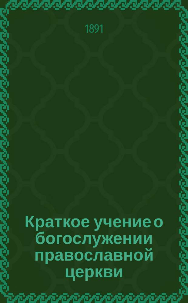 Краткое учение о богослужении православной церкви : Сост. по новой программе для испытания желающих получить от гимназий аттестат в знании предметов гимназического курса законоучителем Ин-та Корпуса горн. инженеров и Ларинской гимназии, свящ. магистром Александром Рудаковым