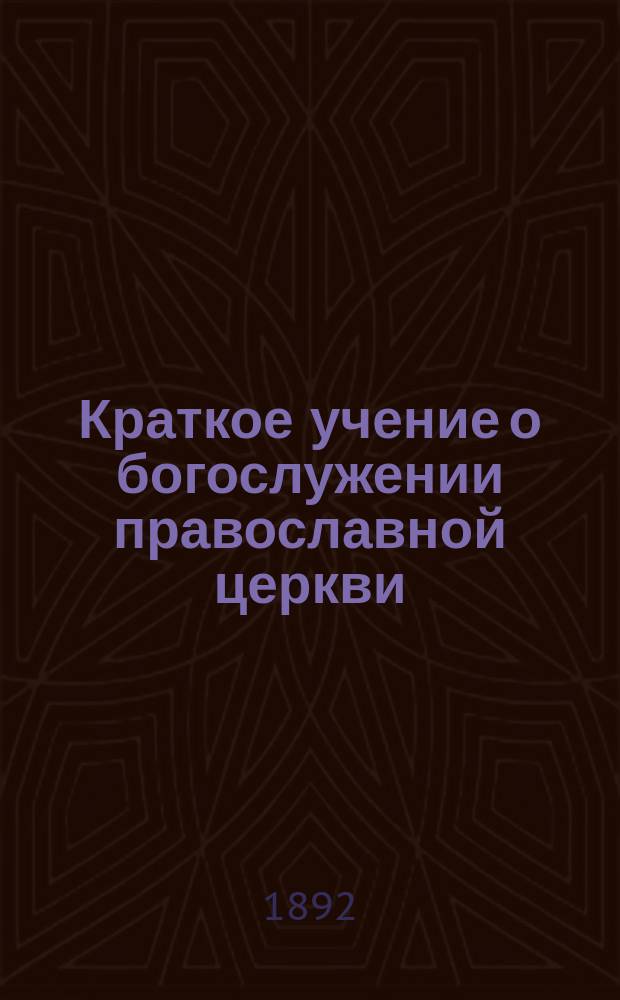Краткое учение о богослужении православной церкви : Сост. по новой программе для испытания желающих получить от гимназий аттестат в знании предметов гимназического курса законоучителем Ин-та Корпуса горн. инженеров и Ларинской гимназии, свящ. магистром Александром Рудаковым