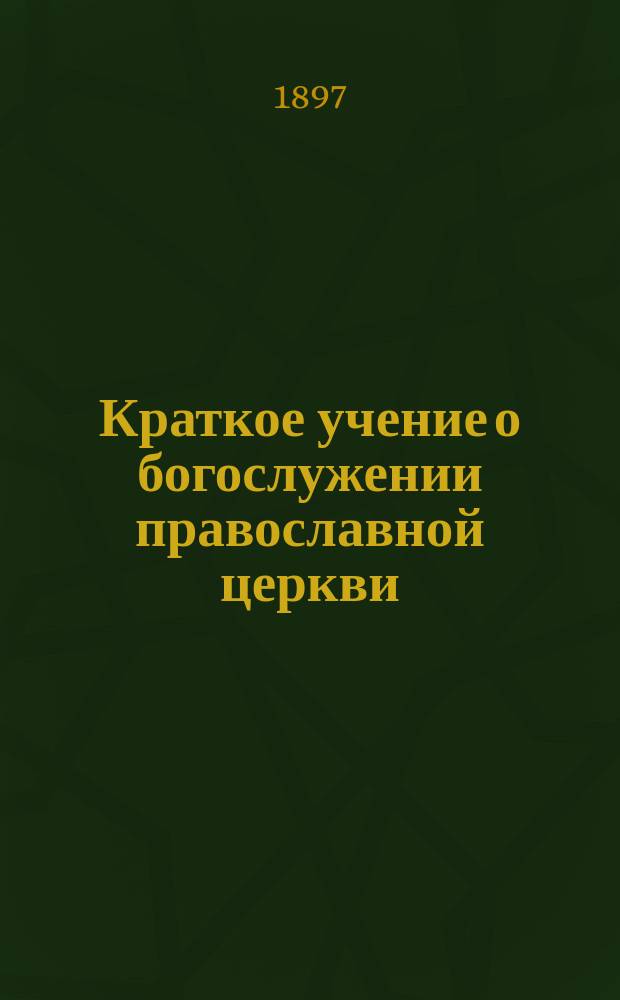 Краткое учение о богослужении православной церкви : Сост. по новой программе для испытания желающих получить от гимназий аттестат в знании предметов гимназического курса законоучителем Ин-та Корпуса горн. инженеров и Ларинской гимназии, свящ. магистром Александром Рудаковым