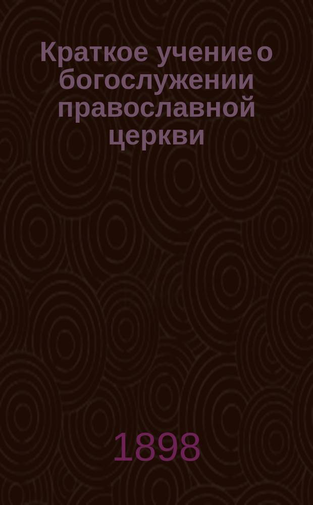 Краткое учение о богослужении православной церкви : Сост. по новой программе для испытания желающих получить от гимназий аттестат в знании предметов гимназического курса законоучителем Ин-та Корпуса горн. инженеров и Ларинской гимназии, свящ. магистром Александром Рудаковым