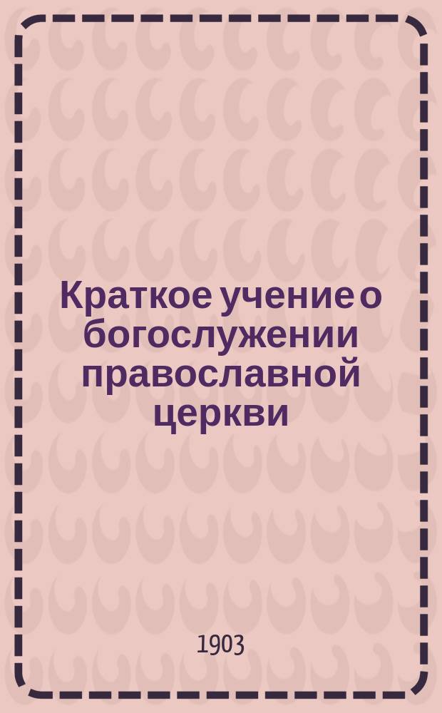 Краткое учение о богослужении православной церкви : Сост. по новой программе для испытания желающих получить от гимназий аттестат в знании предметов гимназического курса законоучителем Ин-та Корпуса горн. инженеров и Ларинской гимназии, свящ. магистром Александром Рудаковым