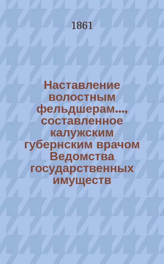 Наставление волостным фельдшерам..., составленное калужским губернским врачом Ведомства государственных имуществ, надворным советником Н. Шайтановым, рассмотренное и исправленное главным медиком Министерства государственных имуществ, действительным статским советником Константиновичем : Вып. [1]-2. [Вып. 1] : ... О подании первоначальных врачебных пособий в повальных болезнях, свойственных преимущественно взрослым людям