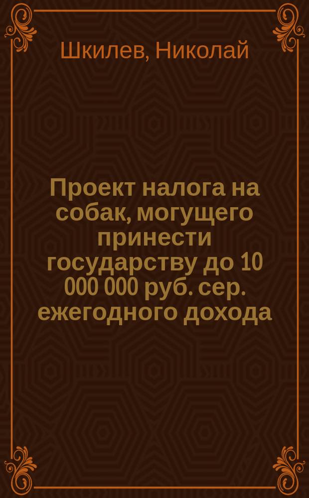 Проект налога на собак, могущего принести государству до 10 000 000 руб. сер. ежегодного дохода, не обременяя народа, а, напротив того, увеличивая сумму его продовольствия, ограждая в то же время общественную безопасность