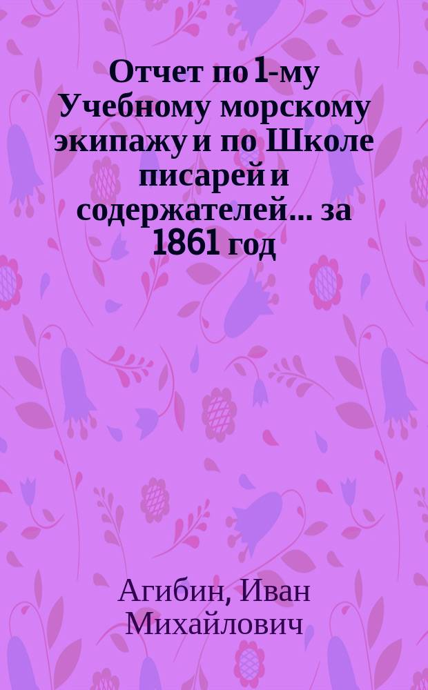 Отчет по 1-му Учебному морскому экипажу и по Школе писарей и содержателей... ... за 1861 год, представленный командующим ими капитаном Агибиным